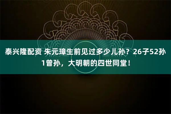 泰兴隆配资 朱元璋生前见过多少儿孙？26子52孙1曾孙，大明朝的四世同堂！