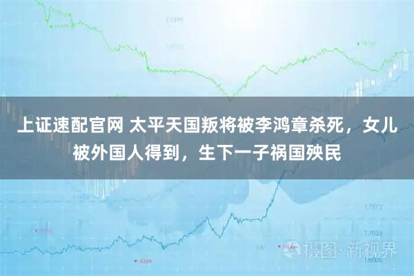 上证速配官网 太平天国叛将被李鸿章杀死,女儿被外国人得到,生下一子祸国殃民