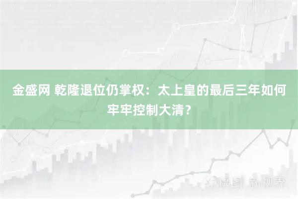 金盛网 乾隆退位仍掌权:太上皇的最后三年如何牢牢控制大清?