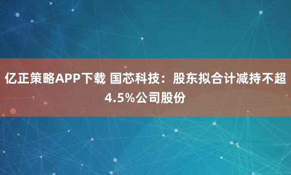 亿正策略APP下载 国芯科技：股东拟合计减持不超4.5%公司股份