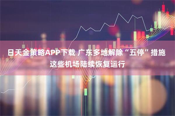 日天金策略APP下载 广东多地解除“五停”措施 这些机场陆续恢复运行