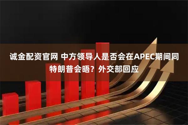 诚金配资官网 中方领导人是否会在APEC期间同特朗普会晤？外交部回应