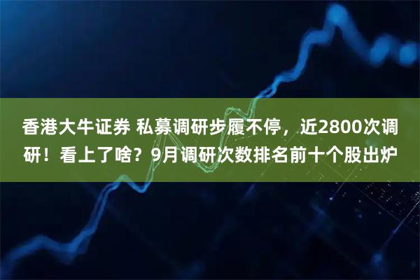 香港大牛证券 私募调研步履不停，近2800次调研！看上了啥？9月调研次数排名前十个股出炉