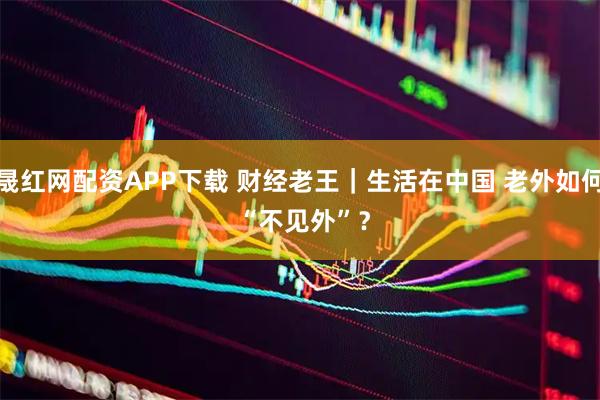 晟红网配资APP下载 财经老王|生活在中国 老外如何 “不见外”?