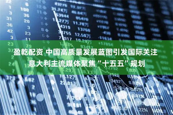 盈乾配资 中国高质量发展蓝图引发国际关注 意大利主流媒体聚焦“十五五”规划