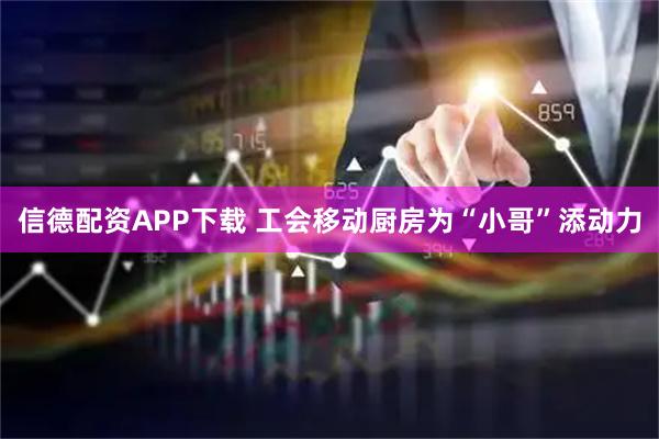 信德配资APP下载 工会移动厨房为“小哥”添动力