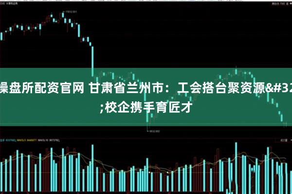操盘所配资官网 甘肃省兰州市:工会搭台聚资源 校企携手育匠才