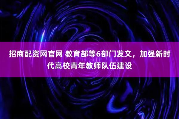 招商配资网官网 教育部等6部门发文，加强新时代高校青年教师队伍建设