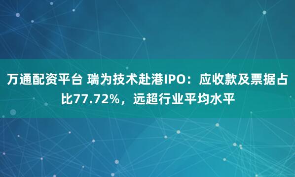 万通配资平台 瑞为技术赴港IPO：应收款及票据占比77.72%，远超行业平均水平