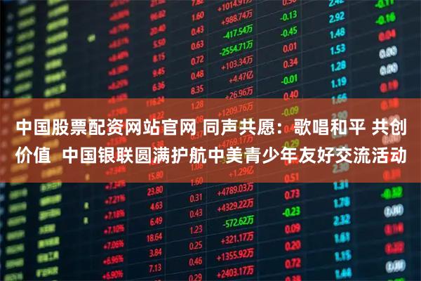 中国股票配资网站官网 同声共愿：歌唱和平 共创价值  中国银联圆满护航中美青少年友好交流活动