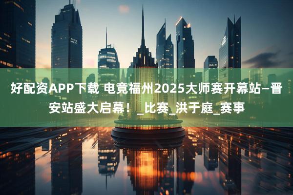 好配资APP下载 电竞福州2025大师赛开幕站—晋安站盛大启幕！_比赛_洪于庭_赛事