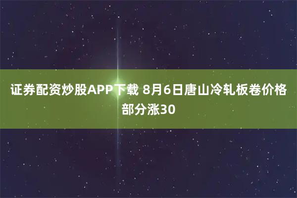 证券配资炒股APP下载 8月6日唐山冷轧板卷价格部分涨30