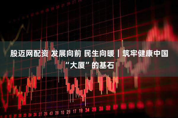 股迈网配资 发展向前&#32;民生向暖｜筑牢健康中国“大厦”的基石