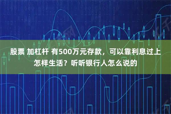 股票 加杠杆 有500万元存款，可以靠利息过上怎样生活？听听银行人怎么说的