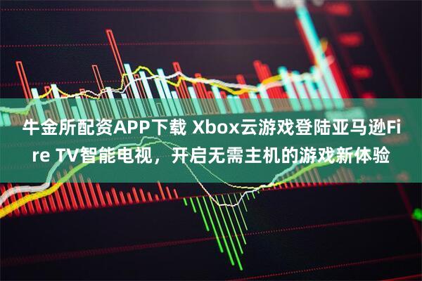 牛金所配资APP下载 Xbox云游戏登陆亚马逊Fire TV智能电视，开启无需主机的游戏新体验