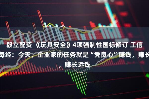 毅立配资 《玩具安全》4项强制性国标修订 工信部答每经：今天，企业家的任务就是“凭良心”赚钱，赚长远钱