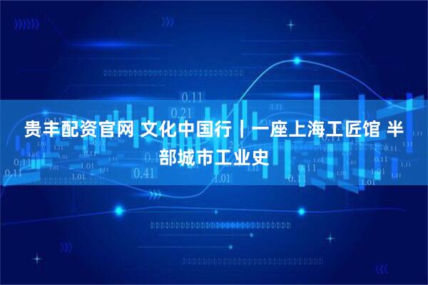 贵丰配资官网 文化中国行｜一座上海工匠馆 半部城市工业史