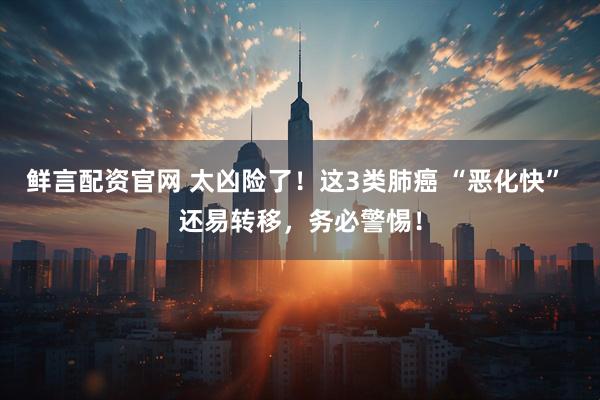 鲜言配资官网 太凶险了！这3类肺癌 “恶化快” 还易转移，务必警惕！