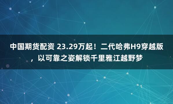 中国期货配资 23.29万起！二代哈弗H9穿越版，以可靠之姿解锁千里雅江越野梦
