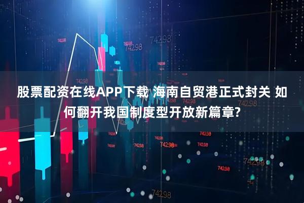 股票配资在线APP下载 海南自贸港正式封关 如何翻开我国制度型开放新篇章?