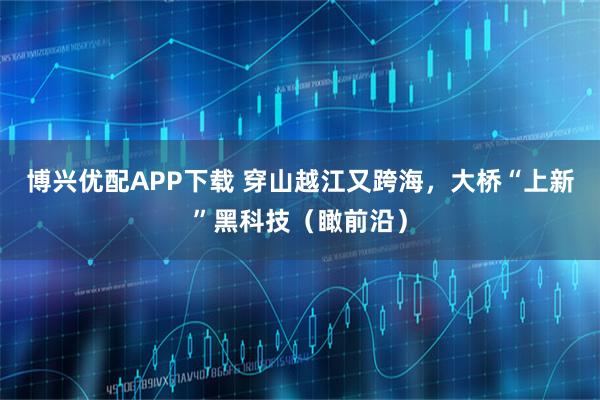 博兴优配APP下载 穿山越江又跨海，大桥“上新”黑科技（瞰前沿）
