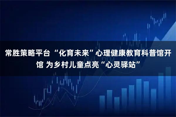 常胜策略平台 “化育未来”心理健康教育科普馆开馆 为乡村儿童点亮“心灵驿站”