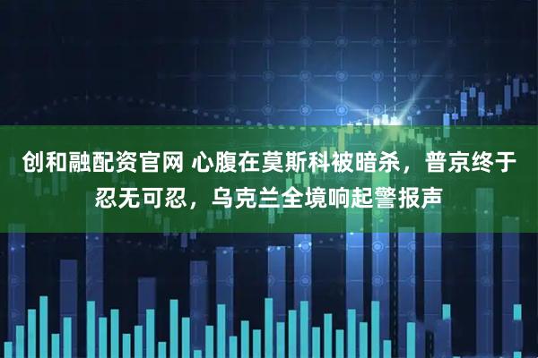 创和融配资官网 心腹在莫斯科被暗杀，普京终于忍无可忍，乌克兰全境响起警报声