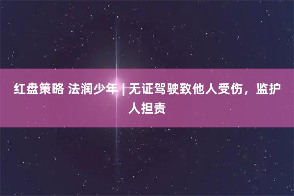 红盘策略 法润少年 | 无证驾驶致他人受伤，监护人担责