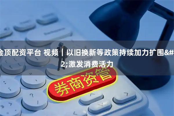 金顶配资平台 视频｜以旧换新等政策持续加力扩围 激发消费活力