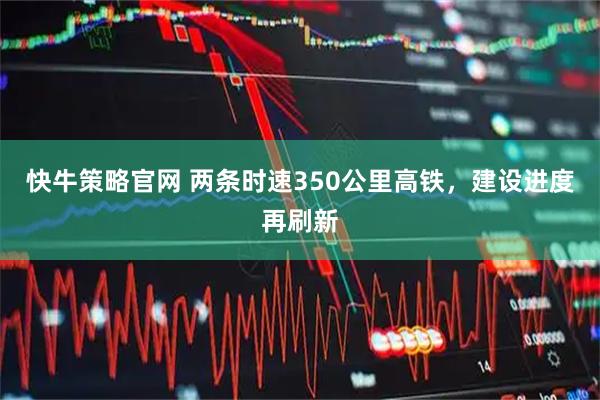 快牛策略官网 两条时速350公里高铁，建设进度再刷新