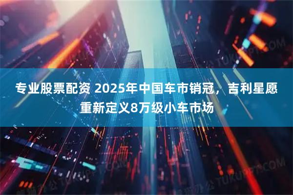 专业股票配资 2025年中国车市销冠，吉利星愿重新定义8万级小车市场