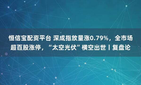 恒信宝配资平台 深成指放量涨0.79%，全市场超百股涨停，“太空光伏”横空出世丨复盘论