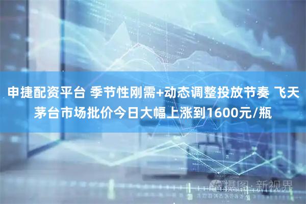 申捷配资平台 季节性刚需+动态调整投放节奏 飞天茅台市场批价今日大幅上涨到1600元/瓶