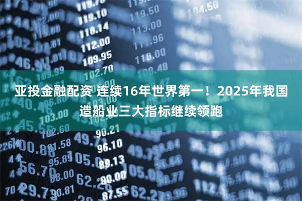 亚投金融配资 连续16年世界第一！2025年我国造船业三大指标继续领跑