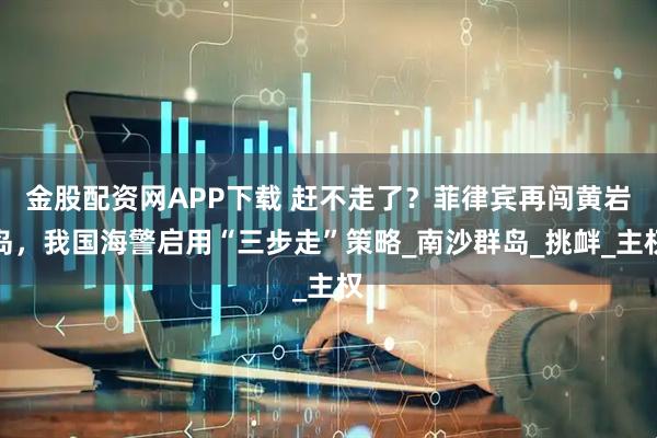 金股配资网APP下载 赶不走了？菲律宾再闯黄岩岛，我国海警启用“三步走”策略_南沙群岛_挑衅_主权