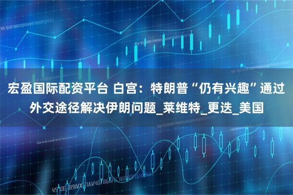 宏盈国际配资平台 白宫：特朗普“仍有兴趣”通过外交途径解决伊朗问题_莱维特_更迭_美国