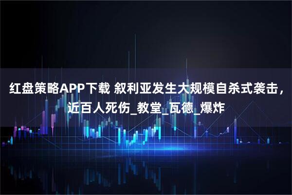 红盘策略APP下载 叙利亚发生大规模自杀式袭击，近百人死伤_教堂_瓦德_爆炸