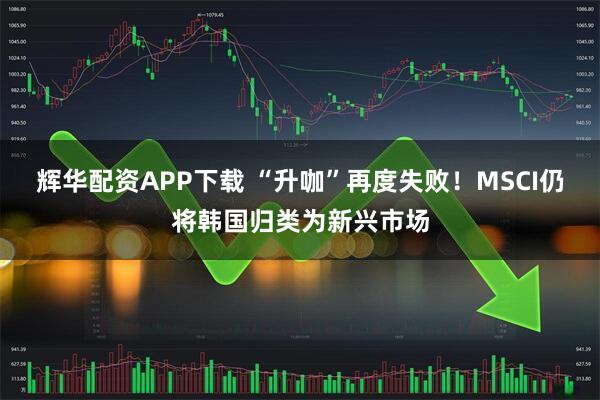 辉华配资APP下载 “升咖”再度失败！MSCI仍将韩国归类为新兴市场