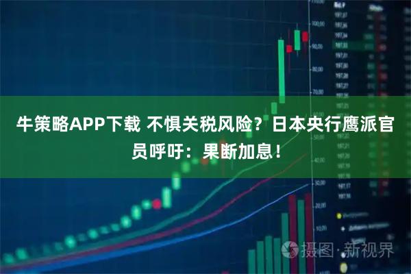 牛策略APP下载 不惧关税风险？日本央行鹰派官员呼吁：果断加息！