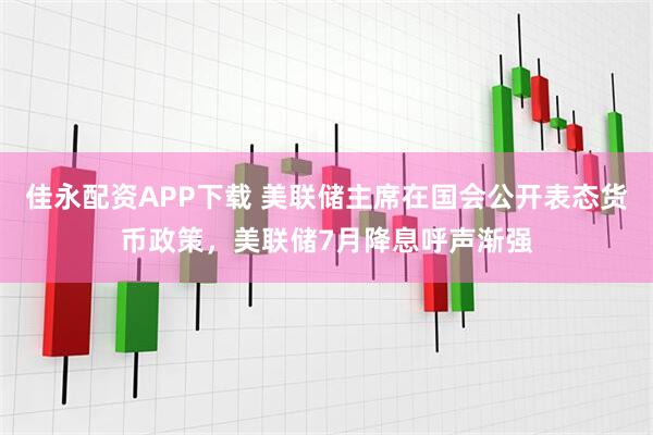 佳永配资APP下载 美联储主席在国会公开表态货币政策，美联储7月降息呼声渐强