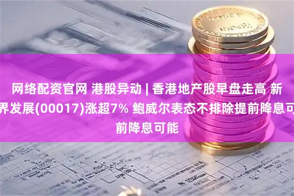 网络配资官网 港股异动 | 香港地产股早盘走高 新世界发展(00017)涨超7% 鲍威尔表态不排除提前降息可能