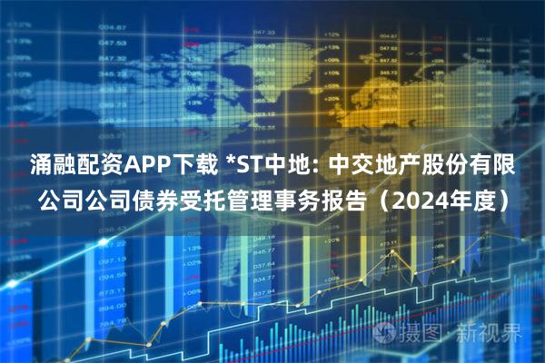 涌融配资APP下载 *ST中地: 中交地产股份有限公司公司债券受托管理事务报告（2024年度）