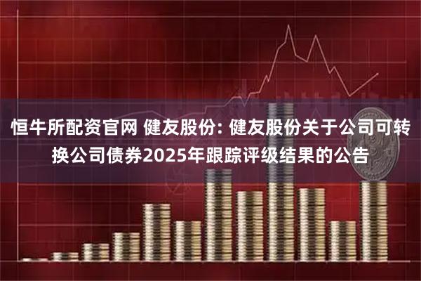 恒牛所配资官网 健友股份: 健友股份关于公司可转换公司债券2025年跟踪评级结果的公告