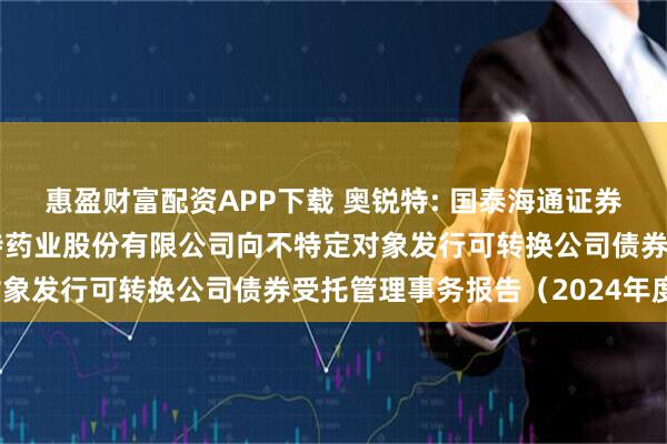 惠盈财富配资APP下载 奥锐特: 国泰海通证券股份有限公司关于奥锐特药业股份有限公司向不特定对象发行可转换公司债券受托管理事务报告（2024年度）