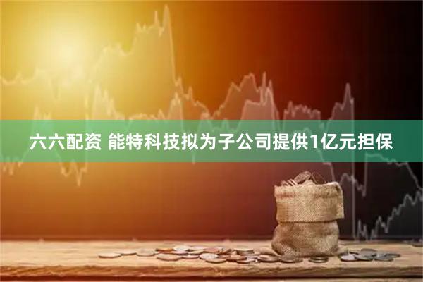 六六配资 能特科技拟为子公司提供1亿元担保