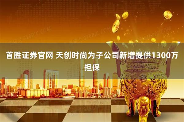 首胜证券官网 天创时尚为子公司新增提供1300万担保
