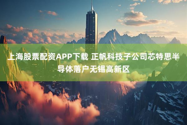 上海股票配资APP下载 正帆科技子公司芯特思半导体落户无锡高新区