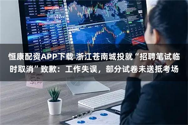 恒康配资APP下载 浙江苍南城投就“招聘笔试临时取消”致歉：工作失误，部分试卷未送抵考场