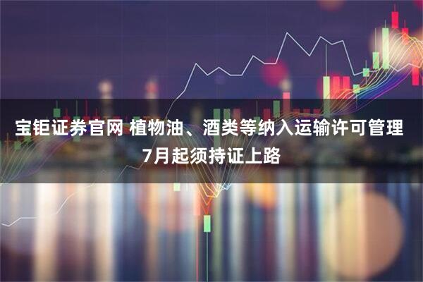 宝钜证券官网 植物油、酒类等纳入运输许可管理 7月起须持证上路