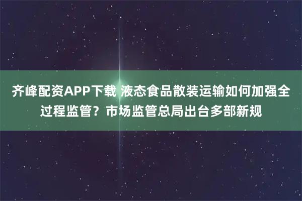 齐峰配资APP下载 液态食品散装运输如何加强全过程监管？市场监管总局出台多部新规